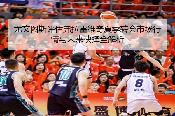 尤文图斯评估弗拉霍维奇夏季转会市场行情与未来抉择全解析