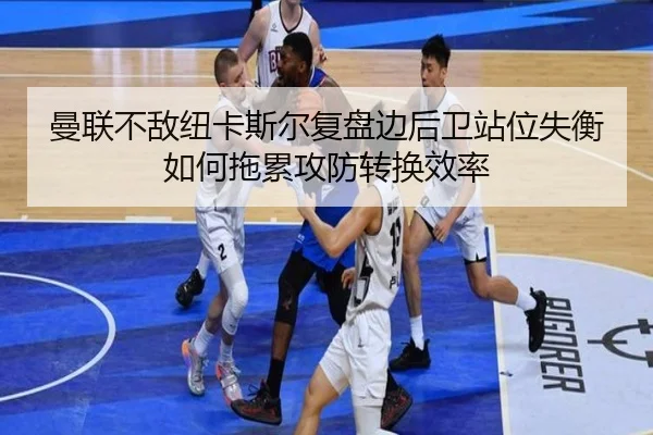 曼联不敌纽卡斯尔复盘边后卫站位失衡如何拖累攻防转换效率