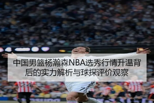 中国男篮杨瀚森NBA选秀行情升温背后的实力解析与球探评价观察
